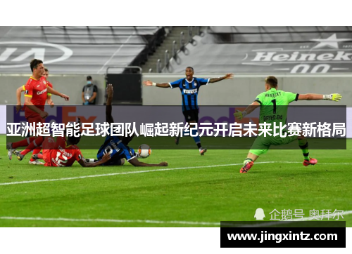 亚洲超智能足球团队崛起新纪元开启未来比赛新格局