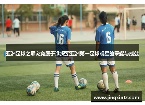 亚洲足球之巅究竟属于谁探索亚洲第一足球明星的荣耀与成就