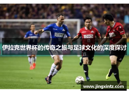 伊拉克世界杯的传奇之旅与足球文化的深度探讨