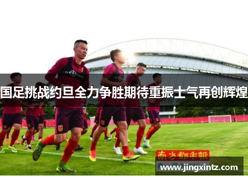 国足挑战约旦全力争胜期待重振士气再创辉煌