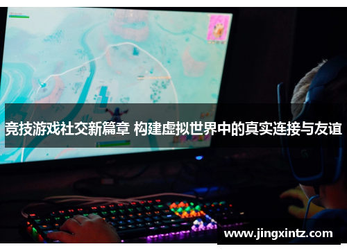 竞技游戏社交新篇章 构建虚拟世界中的真实连接与友谊
