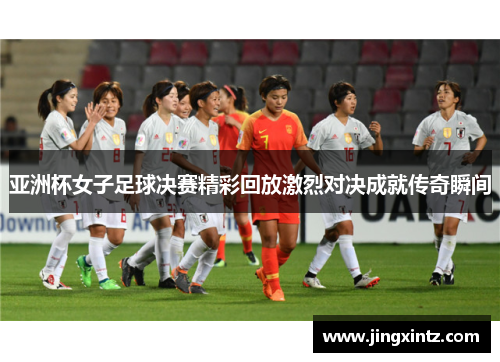 亚洲杯女子足球决赛精彩回放激烈对决成就传奇瞬间