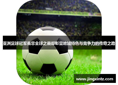 亚洲足球冠军虽非全球之最却彰显地域特色与竞争力的传奇之路