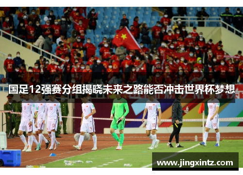 国足12强赛分组揭晓未来之路能否冲击世界杯梦想