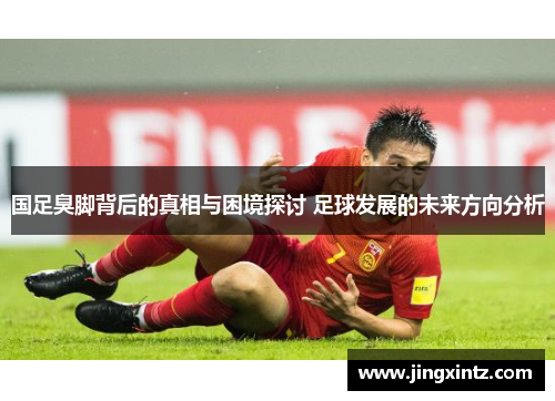 国足臭脚背后的真相与困境探讨 足球发展的未来方向分析