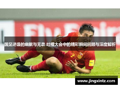 国足逆袭的幽默与无奈 吐槽大会中的精彩瞬间回顾与深度解析