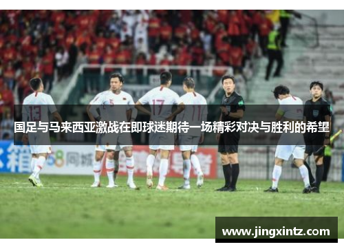 国足与马来西亚激战在即球迷期待一场精彩对决与胜利的希望